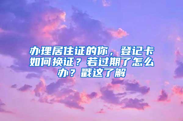 办理居住证的你，登记卡如何换证？若过期了怎么办？戳这了解