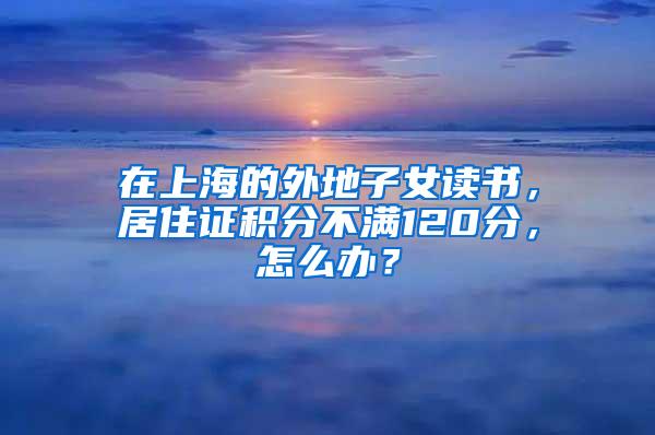 在上海的外地子女读书，居住证积分不满120分，怎么办？