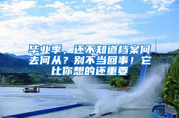 毕业季，还不知道档案何去何从？别不当回事！它比你想的还重要