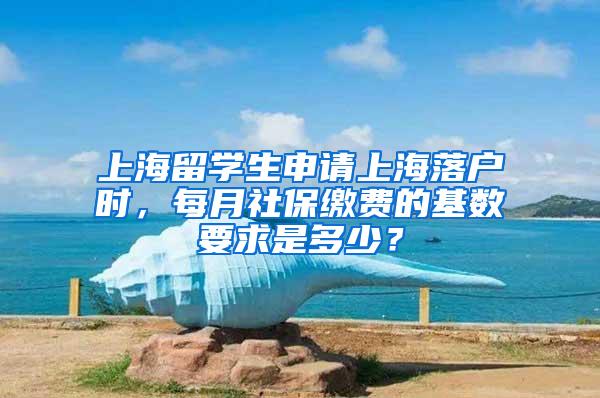 上海留学生申请上海落户时，每月社保缴费的基数要求是多少？