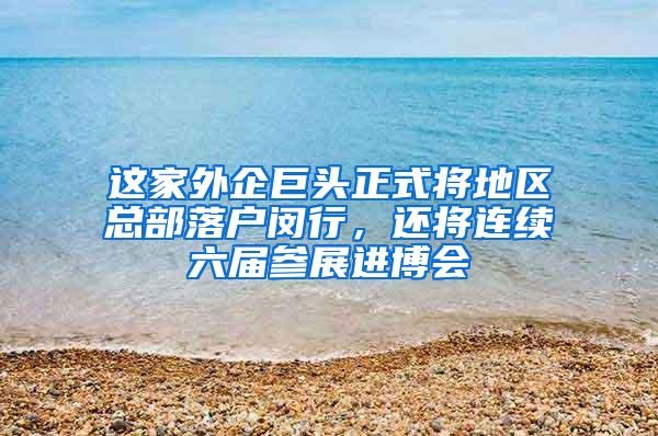 这家外企巨头正式将地区总部落户闵行，还将连续六届参展进博会