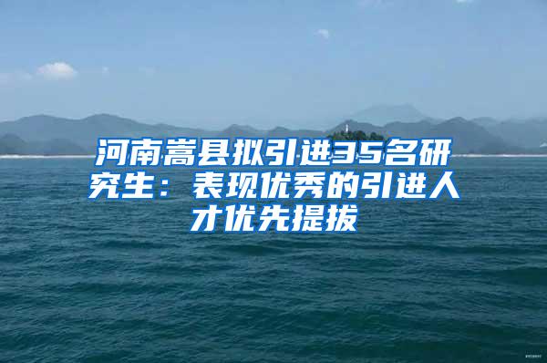 河南嵩县拟引进35名研究生：表现优秀的引进人才优先提拔