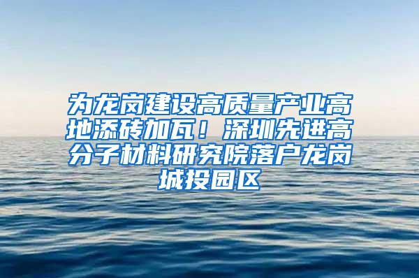 为龙岗建设高质量产业高地添砖加瓦！深圳先进高分子材料研究院落户龙岗城投园区