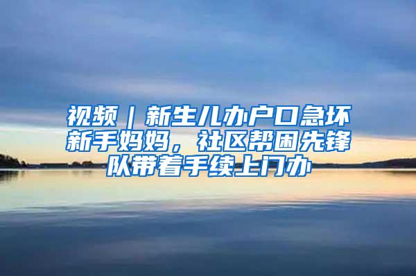 视频｜新生儿办户口急坏新手妈妈，社区帮困先锋队带着手续上门办