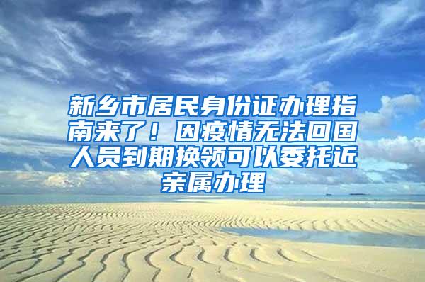 新乡市居民身份证办理指南来了！因疫情无法回国人员到期换领可以委托近亲属办理