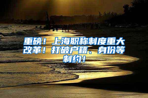 重磅！上海职称制度重大改革！打破户籍、身份等制约！