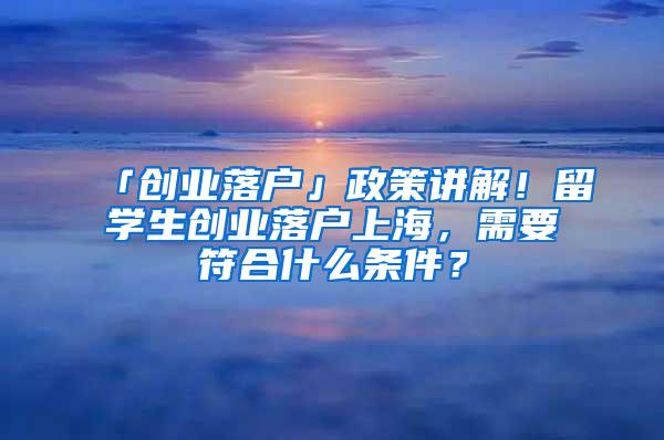 「创业落户」政策讲解！留学生创业落户上海，需要符合什么条件？