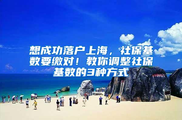 想成功落户上海，社保基数要缴对！教你调整社保基数的3种方式