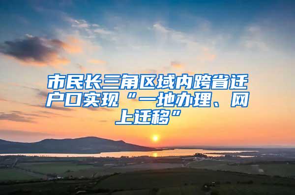 市民长三角区域内跨省迁户口实现“一地办理、网上迁移”