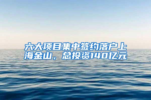 六大项目集中签约落户上海金山，总投资140亿元