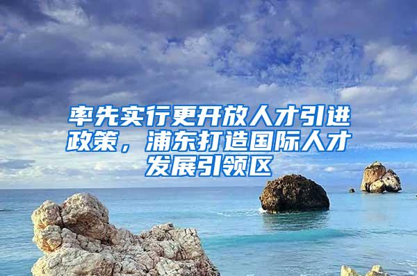 率先实行更开放人才引进政策，浦东打造国际人才发展引领区