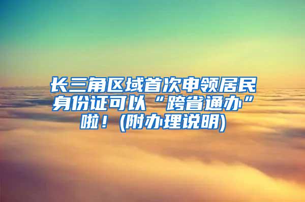 长三角区域首次申领居民身份证可以“跨省通办”啦！(附办理说明)