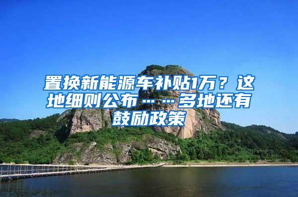 置换新能源车补贴1万？这地细则公布……多地还有鼓励政策