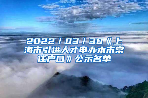 2022／03／30《上海市引进人才申办本市常住户口》公示名单