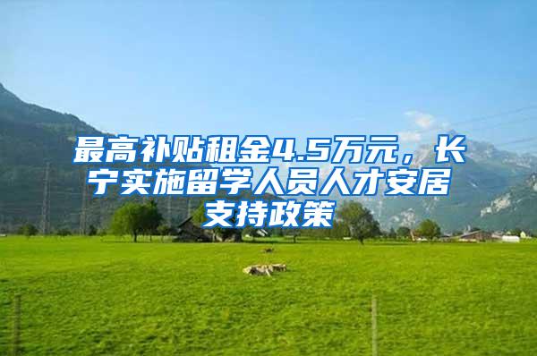 最高补贴租金4.5万元，长宁实施留学人员人才安居支持政策