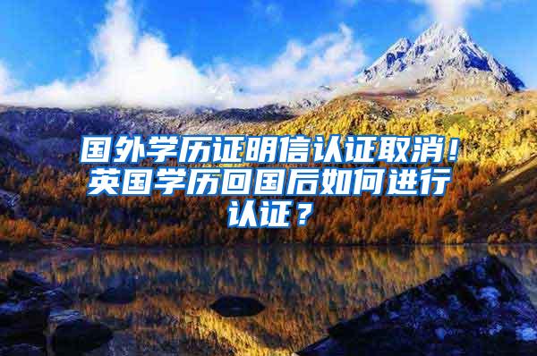 国外学历证明信认证取消！英国学历回国后如何进行认证？