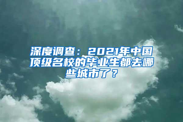 深度调查：2021年中国顶级名校的毕业生都去哪些城市了？