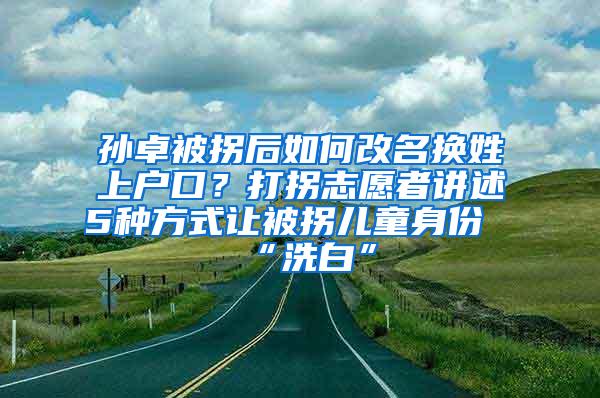 孙卓被拐后如何改名换姓上户口？打拐志愿者讲述5种方式让被拐儿童身份“洗白”