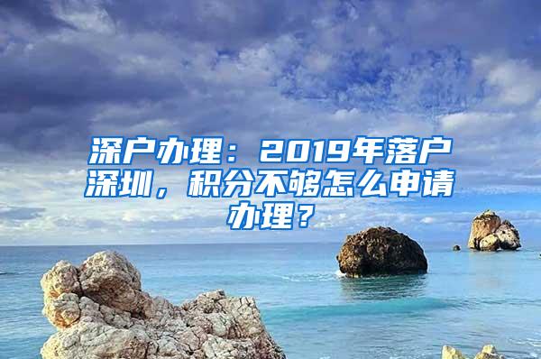 深户办理：2019年落户深圳，积分不够怎么申请办理？