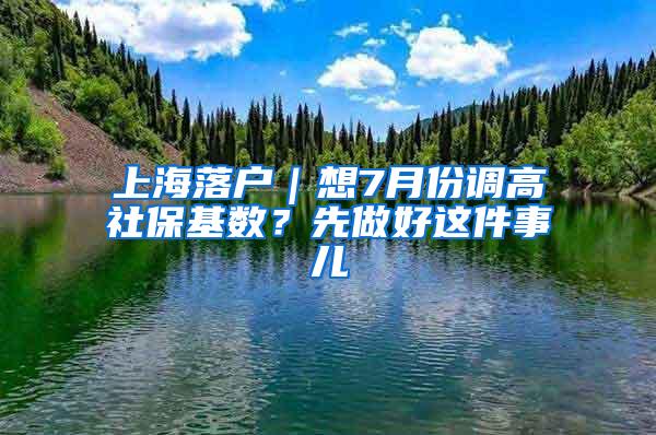 上海落户｜想7月份调高社保基数？先做好这件事儿