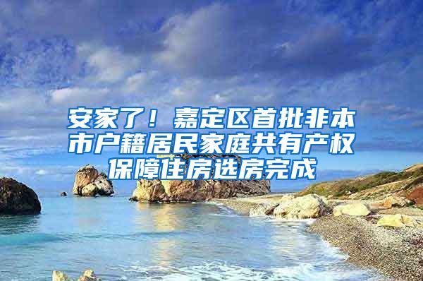 安家了！嘉定区首批非本市户籍居民家庭共有产权保障住房选房完成