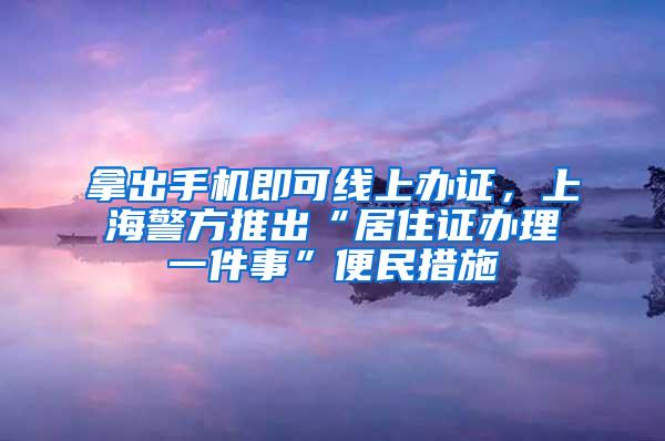 拿出手机即可线上办证，上海警方推出“居住证办理一件事”便民措施