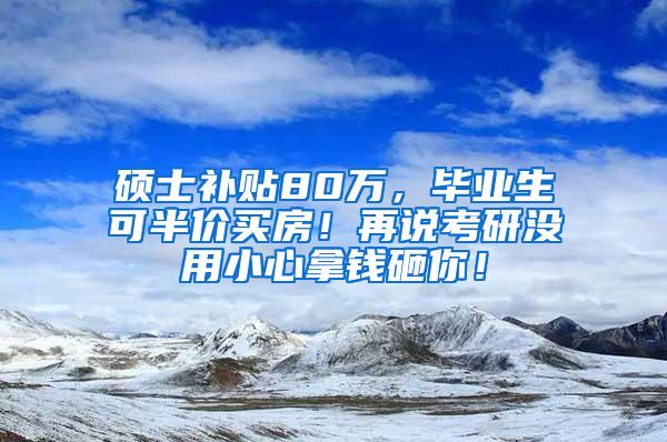 硕士补贴80万，毕业生可半价买房！再说考研没用小心拿钱砸你！