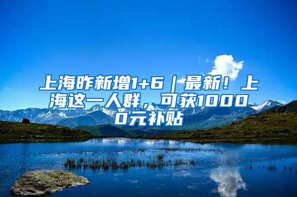 上海昨新增1+6｜最新！上海这一人群，可获10000元补贴