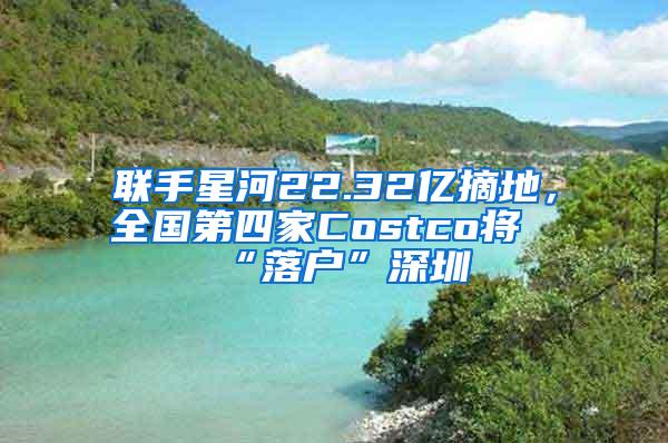 联手星河22.32亿摘地，全国第四家Costco将“落户”深圳