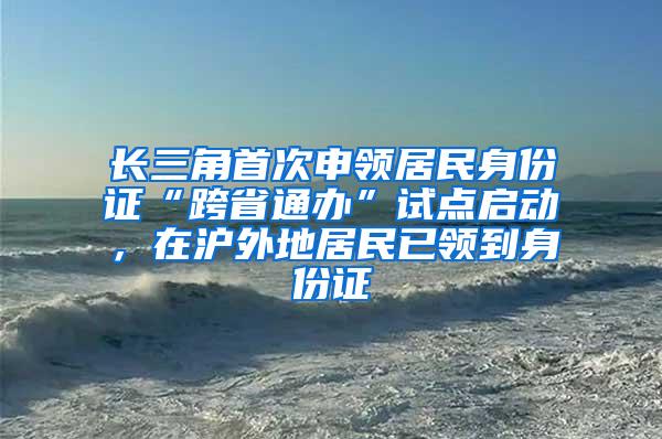 长三角首次申领居民身份证“跨省通办”试点启动，在沪外地居民已领到身份证