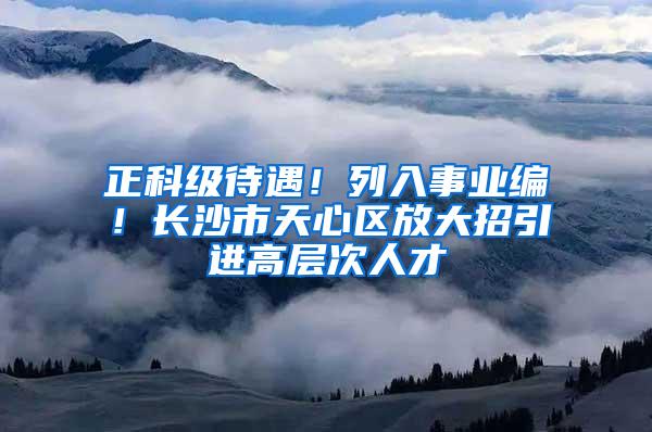 正科级待遇！列入事业编！长沙市天心区放大招引进高层次人才