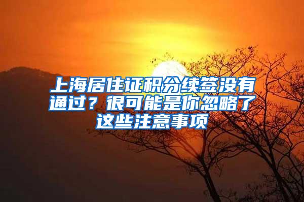 上海居住证积分续签没有通过？很可能是你忽略了这些注意事项