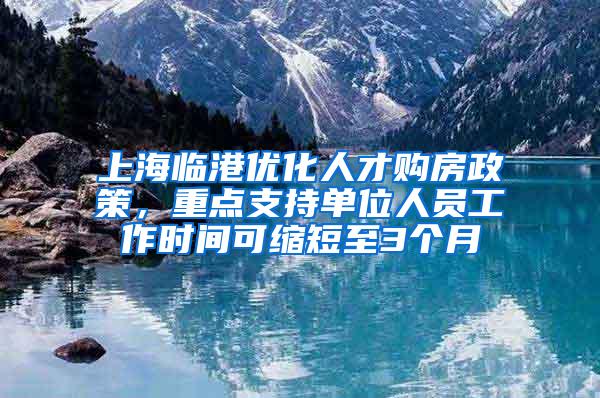 上海临港优化人才购房政策，重点支持单位人员工作时间可缩短至3个月