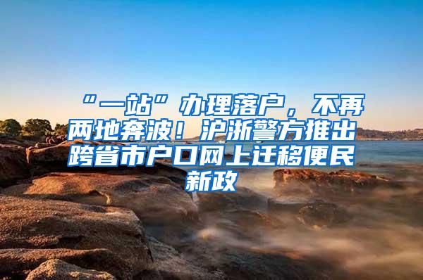 “一站”办理落户，不再两地奔波！沪浙警方推出跨省市户口网上迁移便民新政