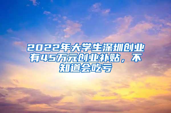 2022年大学生深圳创业有45万元创业补贴，不知道会吃亏