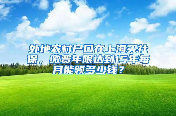 外地农村户口在上海买社保，缴费年限达到15年每月能领多少钱？