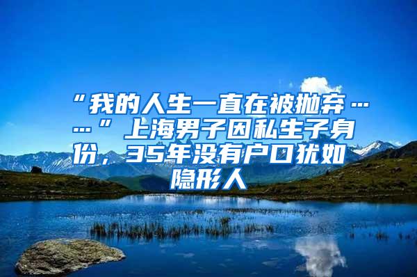 “我的人生一直在被抛弃……”上海男子因私生子身份，35年没有户口犹如隐形人