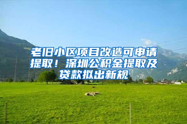 老旧小区项目改造可申请提取！深圳公积金提取及贷款拟出新规