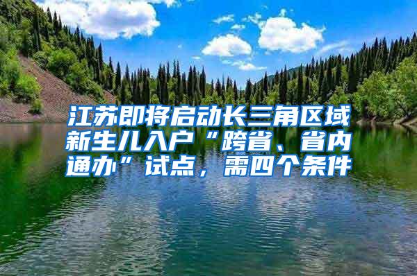 江苏即将启动长三角区域新生儿入户“跨省、省内通办”试点，需四个条件