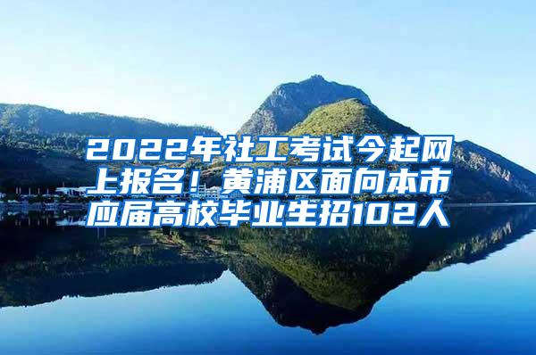 2022年社工考试今起网上报名！黄浦区面向本市应届高校毕业生招102人