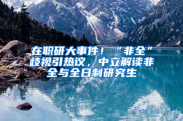 在职研大事件！“非全”歧视引热议，中立解读非全与全日制研究生