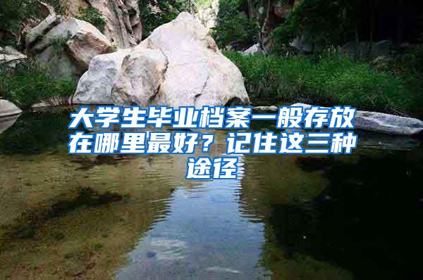 大学生毕业档案一般存放在哪里最好？记住这三种途径