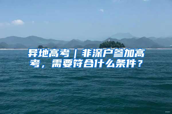 异地高考｜非深户参加高考，需要符合什么条件？