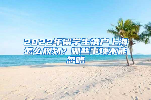 2022年留学生落户上海怎么规划？哪些事项不能忽略