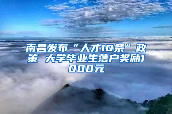 南昌发布“人才10条”政策 大学毕业生落户奖励1000元