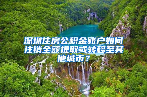 深圳住房公积金账户如何注销全额提取或转移至其他城市？