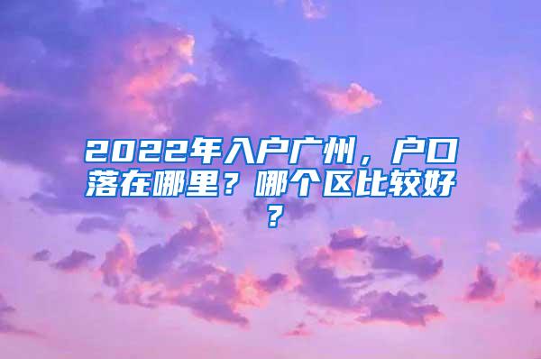 2022年入户广州，户口落在哪里？哪个区比较好？