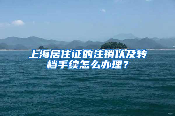 上海居住证的注销以及转档手续怎么办理？