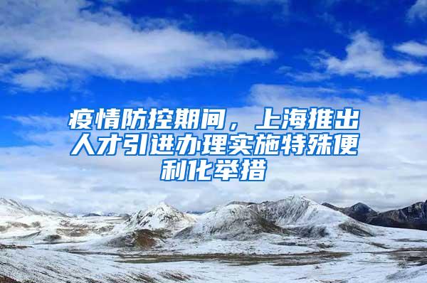 疫情防控期间，上海推出人才引进办理实施特殊便利化举措