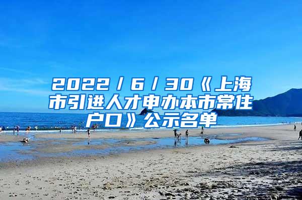 2022／6／30《上海市引进人才申办本市常住户口》公示名单